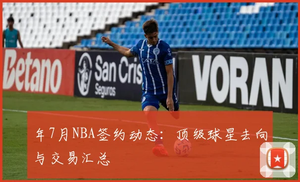 年7月NBA签约动态:顶级球星去向与交易汇总