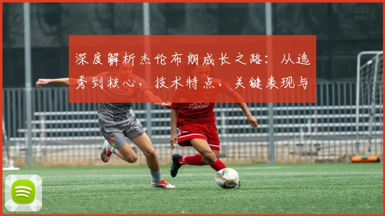 深度解析杰伦布朗成长之路：从选秀到核心，技术特点、关键表现与未来展望