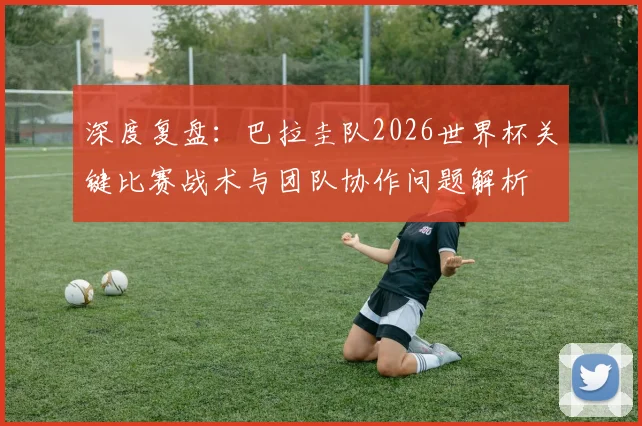 深度复盘：巴拉圭队2026世界杯关键比赛战术与团队协作问题解析