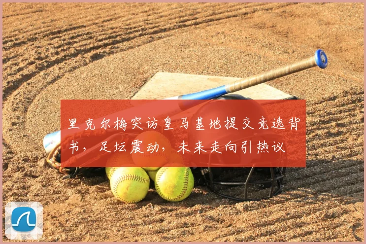 里克尔梅突访皇马基地提交竞选背书，足坛震动，未来走向引热议