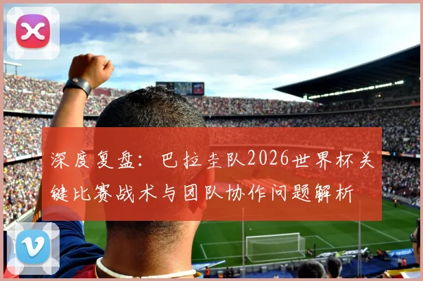 深度复盘:巴拉圭队2026世界杯关键比赛战术与团队协作问题解析
