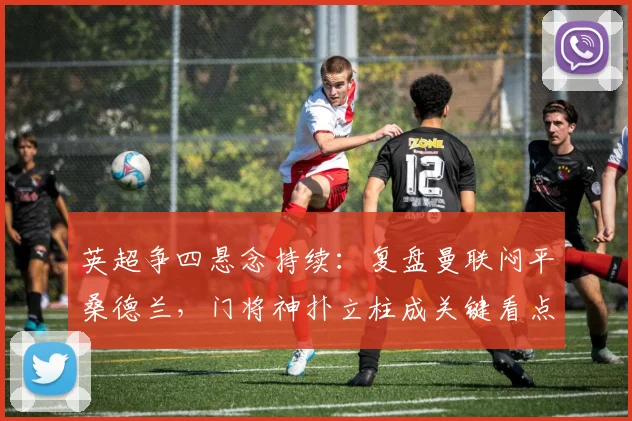 英超争四悬念持续：复盘曼联闷平桑德兰，门将神扑立柱成关键看点