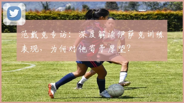 范戴克专访：深度解读伊萨克训练表现，为何对他寄予厚望？