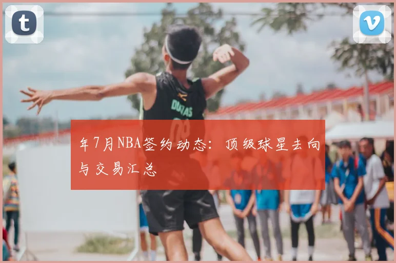 年7月NBA签约动态:顶级球星去向与交易汇总