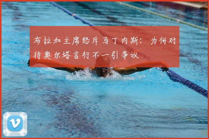 布拉加主席怒斥马丁内斯:为何对待奥尔塔言行不一引争议