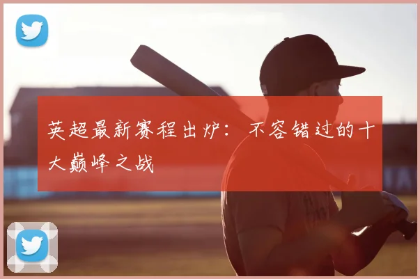 英超最新赛程出炉：不容错过的十大巅峰之战